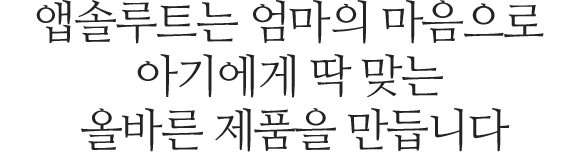 앱솔루트는 엄마의 마음으로 아기에게 딱 맞는 올바른 제품을 만듭니다