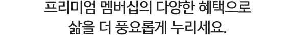 프리미엄 멤버십의 다양한 혜택으로 삶을 더 풍요롭게 누리세요